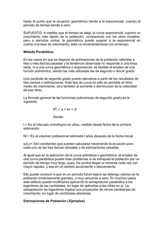 hasta el punto que la ecuación geométrica tiende a la exponencial, cuando el
período de tiempo tiende a cero.
SUPUESTO: A medida que el tiempo se aleja, la curva exponencial, supone un
crecimiento más rápido de la población, comparando con los otros modelos,
pero a períodos cortos, la geométrica puede superar a la exponencial en
cuanto a la tasa de crecimiento, ésta va incrementándose con el tiempo.
Método Parabólico:
En los casos en que se dispone de estimaciones de la población referidas a
tres o más fechas pasadas y la tendencia observada no responde a una línea
recta, ni a una curva geométrica o exponencial, es factible el empleo de una
función polinómica, siendo las más utilizadas las de segundo o tercer grado.
Una parábola de segundo grado puede calcularse a partir de los resultados de
tres censos o estimaciones. Este tipo de curva no sólo es sensible al ritmo
medio de crecimiento, sino también al aumento o disminución de la velocidad
de ese ritmo.
La fórmula general de las funciones polinómicas de segundo grado es la
siguiente:
N2
t = a + bx + ct
Donde:
t = Es el intervalo cronológico en años, medido desde fecha de la primera
estimación
Nt = Es el volumen poblacional estimado t años después de la fecha inicial.
a,b,c= Son constantes que pueden calcularse resolviendo la ecuación para
cada uno de las tres fechas censales o de estimaciones pasadas.
Al igual que en la aplicación de la curva aritmética o geométrica, el empleo de
una curva parabólica puede traer problemas si se extrapola la población por un
período de tiempo muy largo, pues, los puntos llegan a moverse cada vez con
mayor rapidez, y sea en un sentido ascendente o descendente.
Ello puede conducir a que en un período futuro lejano se obtenga valores de la
población inmensamente grandes, o muy cercanos a cero. En muchos casos
este defecto puede modificarse aplicando la extrapolación parabólica a los
logaritmos de las cantidades, en lugar de aplicarlas a las cifras en sí. La
extrapolación de logaritmos implica una proyección de ritmos cambiantes de
crecimiento, en lugar de cantidades absolutas.
Estimaciones de Población ( Ejemplos)
 