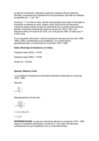La tasa de crecimiento, calculada a partir de cualquiera de las anteriores
fórmulas, se expresa por lo general en forma porcentual, para ello se multiplica
el resultado de " r " por 100.
El tiempo " t " se mide en años, siendo recomendable usar hasta 4 decimales si
el período se expresa en años, meses y días. Esto ocurre con frecuencia
cuando se quiere calcular la tasa de crecimiento de un período intercensal,por
ejemplo, el período comprendido entre los censos de 1972 y 1981; que
transcurre entre el 4 de junio de 1972 y el 12 de julio de 1981; en este caso t =
9.1041 años.
Con la siguiente información, estimar la población del país para los años 1985,
1990 y 2000, considerando que la población, va a crecer lineal y
geométricamente, a lo observado en el período 1970 y 1980
Datos: Municipio de Sandona ( en miles).
Población total (1970) = 13'193
Población total (1980) = 17'295
tiempo (t) = 10 años
Ejemplo, Método Lineal:
1) La población mantendrá el crecimiento aritmético observado en el período
1970 - 1980.
Solución:
Reemplazando en la fórmula:
INTERPRETACION: La tasa de crecimiento del país en el período 1970 - 1980
según los resultados observados, ha sido de 3.1 por cada 100 personas
considerando de que la población tuvo un crecimiento lineal.
 