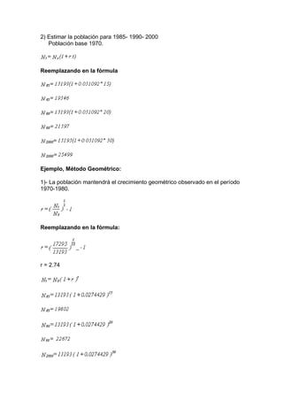 2) Estimar la población para 1985- 1990- 2000
Población base 1970.
Reemplazando en la fórmula
Ejemplo, Método Geométrico:
1)- La población mantendrá el crecimiento geométrico observado en el período
1970-1980.
Reemplazando en la fórmula:
r = 2.74
 