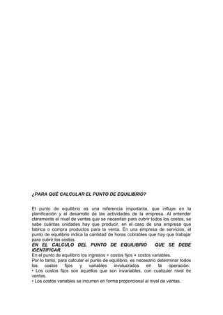 ¿PARA QUÉ CALCULAR EL PUNTO DE EQUILIBRIO?
El punto de equilibrio es una referencia importante, que influye en la
planificación y el desarrollo de las actividades de la empresa. Al entender
claramente el nivel de ventas que se necesitan para cubrir todos los costos, se
sabe cuántas unidades hay que producir, en el caso de una empresa que
fabrica o compra productos para la venta. En una empresa de servicios, el
punto de equilibrio indica la cantidad de horas cobrables que hay que trabajar
para cubrir los costos.
EN EL CALCULO DEL PUNTO DE EQUILIBRIO QUE SE DEBE
IDENTIFICAR.
En el punto de equilibrio los ingresos = costos fijos + costos variables.
Por lo tanto, para calcular el punto de equilibrio, es necesario determinar todos
los costos fijos y variables involucrados en la operación:
• Los costos fijos son aquellos que son invariables, con cualquier nivel de
ventas.
• Los costos variables se incurren en forma proporcional al nivel de ventas.
 