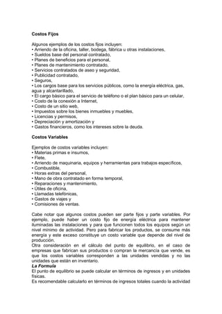 Costos Fijos
Algunos ejemplos de los costos fijos incluyen:
• Arriendo de la oficina, taller, bodega, fábrica u otras instalaciones,
• Sueldos base del personal contratado,
• Planes de beneficios para el personal,
• Planes de mantenimiento contratado,
• Servicios contratados de aseo y seguridad,
• Publicidad contratado,
• Seguros,
• Los cargos base para los servicios públicos, como la energía eléctrica, gas,
agua y alcantarillado,
• El cargo básico para el servicio de teléfono o el plan básico para un celular,
• Costo de la conexión a Internet,
• Costo de un sitio web,
• Impuestos sobre los bienes inmuebles y muebles,
• Licencias y permisos,
• Depreciación y amortización y
• Gastos financieros, como los intereses sobre la deuda.
Costos Variables
Ejemplos de costos variables incluyen:
• Materias primas e insumos,
• Flete,
• Arriendo de maquinaria, equipos y herramientas para trabajos específicos,
• Combustible,
• Horas extras del personal,
• Mano de obra contratado en forma temporal,
• Reparaciones y mantenimiento,
• Útiles de oficina,
• Llamadas telefónicas,
• Gastos de viajes y
• Comisiones de ventas.
Cabe notar que algunos costos pueden ser parte fijos y parte variables. Por
ejemplo, puede haber un costo fijo de energía eléctrica para mantener
iluminadas las instalaciones y para que funcionen todos los equipos según un
nivel mínimo de actividad. Pero para fabricar los productos, se consume más
energía y este exceso constituye un costo variable que depende del nivel de
producción.
Otra consideración en el cálculo del punto de equilibrio, en el caso de
empresas que fabrican sus productos o compran la mercancía que vende, es
que los costos variables corresponden a las unidades vendidas y no las
unidades que están en inventario.
La Formula
El punto de equilibrio se puede calcular en términos de ingresos y en unidades
físicas.
Es recomendable calcularlo en términos de ingresos totales cuando la actividad
 