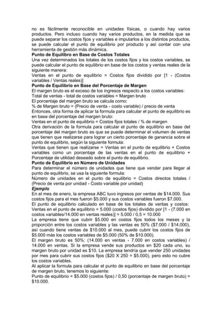 no es fácilmente reconocible en unidades físicas, o cuando hay varios
productos. Pero incluso cuando hay varios productos, en la medida que se
puede separar los costos fijos y variables e imputarlos a los distintos productos,
se puede calcular el punto de equilibrio por producto y así contar con una
herramienta de gestión más dinámica.
Punto de Equilibro en Base de Costos Totales
Una vez determinados los totales de los costos fijos y los costos variables, se
puede calcular el punto de equilibrio en base de los costos y ventas reales de la
siguiente manera:
Ventas en el punto de equilibrio = Costos fijos dividido por [1 - (Costos
variables / Ventas reales)]
Punto de Equilibrio en Base del Porcentaje de Margen
El margen bruto es el exceso de los ingresos respecto a los costos variables:
Total de ventas - total de costos variables = Margen bruto
El porcentaje del margen bruto se calcula como:
% de Margen bruto = (Precio de venta - costo variable) / precio de venta
Entonces, otra forma de aplicar la formula para calcular el punto de equilibrio es
en base del porcentaje del margen bruto:
Ventas en el punto de equilibrio = Costos fijos totales / % de margen
Otra derivación de la formula para calcular el punto de equilibrio en base del
porcentaje del margen bruto es que se puede determinar el volumen de ventas
que tienen que realizarse para lograr un cierto porcentaje de ganancia sobre el
punto de equilibrio, según la siguiente formula:
Ventas que tienen que realizarse = Ventas en el punto de equilibrio + Costos
variables como un porcentaje de las ventas en el punto de equilibrio +
Porcentaje de utilidad deseado sobre el punto de equilibrio.
Punto de Equilibrio en Número de Unidades
Para determinar el número de unidades que tiene que vender para llegar al
punto de equilibrio, se usa la siguiente formula:
Número de unidades en el punto de equilibrio = Costos directos totales /
(Precio de venta por unidad - Costo variable por unidad)
Ejemplo
En el mes de enero, la empresa ABC tuvo ingresos por ventas de $14.000. Sus
costos fijos para el mes fueron $5.000 y sus costos variables fueron $7.000.
El punto de equilibrio calculado en base de los totales de ventas y costos:
Ventas en el punto de equilibrio = 5.000 (costos fijos) dividido por [1 - (7.000 en
costos variables/14.000 en ventas reales)] = 5.000 / 0,5 = 10.000
La empresa tiene que cubrir $5.000 en costos fijos todos los meses y la
proporción entre los costos variables y las ventas es 50% ($7.000 / $14.000),
así cuando tiene ventas de $10.000 al mes, puede cubrir los costos fijos de
$5.000 más los costos variables de $5.000 (50% de $10.000).
El margen bruto es 50%: (14.000 en ventas - 7.000 en costos variables) /
14.000 en ventas. Si la empresa vende sus productos en $20 cada uno, su
margen bruto por unidad es $10. La empresa tendría que vender 250 unidades
por mes para cubrir sus costos fijos ($20 X 250 = $5.000), pero esto no cubre
los costos variables.
Al aplicar la formula para calcular el punto de equilibrio en base del porcentaje
de margen bruto, tenemos lo siguiente:
Punto de equilibrio = $5.000 (costos fijos) / 0,50 (porcentaje de margen bruto) =
$10.000.
 