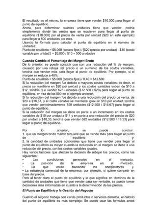 El resultado es el mismo; la empresa tiene que vender $10.000 para llegar al
punto de equilibrio.
Ahora, para determinar cuántas unidades tiene que vender, podría
simplemente dividir las ventas que se requieren para llegar al punto de
equilibrio ($10.000) por el precio de venta por unidad ($20 en este ejemplo)
para llegar a 500 unidades por mes.
Usando la fórmula para calcular el punto de equilibrio en el número de
unidades:
Punto de equilibrio = $5.000 (costos fijos) / [$20 (precio por unidad) - $10 (costo
variable por unidad)] = $5.000 / $10 = 500 unidades
Cuando Cambia el Porcentaje del Margen Bruto
De lo anterior, se puede concluir que con una reducción del % de margen,
causado por una rebaja del precio o un aumento de los costos variables,
tendría que vender más para llegar al punto de equilibrio. Por ejemplo, si el
margen se reduce a 40%:
Punto de equilibrio = $5.000 (costos fijos) / 0,40 = $12.500
Si la reducción del margen fue debido a mayores costos variables; es decir, el
precio se mantiene en $20 por unidad y los costos variables suben de $10 a
$12, tendría que vender 625 unidades ($12.500 / $20) para llegar al punto de
equilibrio, en vez de los 500 en el ejemplo anterior.
Si la reducción del margen fue debido a una reducción del precio de venta, de
$20 a $16,67, y el costo variable se mantiene igual en $10 por unidad, tendría
que vender aproximadamente 750 unidades ($12.500 / $16.67) para llegar al
punto de equilibrio.
Si la reducción del margen se debe en parte a un incremento en los costos
variables de $10 por unidad a $11 y en parte a una reducción del precio de $20
por unidad a $18,33, tendría que vender 682 unidades ($12.500 / 18,33) para
llegar al punto de equilibrio.
Por lo anterior, se puede concluir:
1. que un margen bruto menor requiere que se vende más para llegar al punto
de equilibrio y
2. la cantidad de unidades adicionales que tiene que vender para llegar al
punto de equilibrio es mayor cuando la reducción en el margen se debe a una
reducción del precio, con los costos variables iguales.
Hay varios factores que afectan la decisión de rebajar los precios, como las
siguientes:
• Las condiciones generales en el mercado,
• La posición de la empresa en el mercado,
• Lo que están haciendo los competidores y
• La estrategia comercial de la empresa, por ejemplo, si quiere competir en
base del precio.
Pero al tener claro el punto de equilibrio y lo que significa en términos de la
cantidad de unidades que tiene que vender para ser rentable, se puede tomar
decisiones más informadas en cuanto a la determinación de los precios.
El Punto de Equilibrio y la Gestión del Negocio
Cuando el negocio trabaja con varios productos o servicios distintos, el cálculo
del punto de equilibrio es más complejo. Se puede usar las formulas antes
 