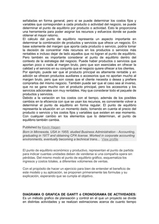 señaladas en forma general, pero si se puede determinar los costos fijos y
variables que corresponden a cada producto o actividad del negocio, se puede
determinar el punto de equilibrio por producto o actividad. Esto le proporciona
una herramienta para poder asignar los recursos y esfuerzos donde se puede
obtener el mayor retorno.
El cálculo del punto de equilibrio representa un aspecto importante en
determinar la combinación de productos y servicios que ofrece un negocio. En
base solamente del margen que aporta cada producto o servicio, podría tomar
la decisión de concentrar más recursos en los productos o servicios más
rentables e incluso dejar de lado aquellos que no logran el punto de equilibrio.
Pero también es importante considerar el punto de equilibrio dentro del
contexto de la estrategia del negocio. Puede haber productos o servicios que
aportan poco o nada al margen bruto, pero que son esenciales en ofrecer la
calidad y el servicio en su conjunto que el negocio quiere ofrecer a los clientes.
Por ejemplo, puede ser que el producto principal es altamente rentable y en
adición se ofrecen productos auxiliares o accesorios que no aportan mucho al
margen bruto, pero que son cosas que el cliente necesita o desea y prefiere
comprarlos del mismo negocio. También puede ser que el caso sea al inverso,
que no se gana mucho con el producto principal, pero los accesorios y los
servicios adicionales son muy rentables. Hay que considerar todo el paquete de
productos y servicios.
Debido a la variación en los costos con el tiempo, además de los posibles
cambios en la eficiencia con que se usan los recursos, es conveniente volver a
determinar el punto de equilibrio en forma regular. El punto de equilibrio
representa la situación en un momento dado, tomando en cuenta el precio del
producto o servicio y los costos fijos y variables que existen en ese momento.
Con cualquier cambio en los elementos que lo determinan, el punto de
equilibrio también cambia.
Published by Kevin Hagen
Born in Minnesota, USA in 1955; studied Business Administration - Accounting,
graduating in 1977 and obtaining CPA license. Worked in corporate accounting
environments, eventually becoming a technical trans... View profile
El punto de equilibrio económico y productivo, representan el punto de partida
para indicar cuantas unidades deben de venderse si una compañía opera sin
pérdidas. Del mismo modo el punto de equilibrio gráfico, esquematiza los
ingresos y costos totales, a diferentes volúmenes de ventas.
Con el propósito de hacer un ejercicio para bien de entender el beneficio de
este modelo y su aplicación, se proponen primeramente las formulas y su
explicación, esperando que se cumpla el objetivo.
DIAGRAMA O GRAFICA DE GANTT ó CRONOGRAMA DE ACTIVIDADES:
Es un método grafico de planeación y control en el que un proyecto se divide
en distintas actividades y se realizan estimaciones acerca de cuanto tiempo
 