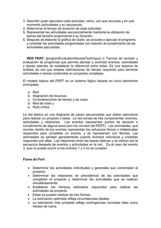 3. Describir quien ejecutara cada actividad, cómo, con que recursos y en qué
momento (actividades y su secuencia).
4. Determinar el tiempo de duración de cada actividad.
5. Representar las actividades secuencialmente mediante la utilización de
barras del tamaño proporcional a su duración.
6. Después de elaborar la gráfica de Gantt, se procede a ejecutar el programa
y controlar las actividades programadas con relación al cumplimiento de las
actividades ejecutadas.
RED PERT. (programEvaluationReviewTechnique) ó Técnica de revisión y
evaluación de programas que permite planear y controlar eventos, actividades
y tareas además de establecer la diferencia entre estas. Es una especie de
análisis de red que emplea estimaciones de tiempo requerido para terminar
actividades o tareas contenidas en proyectos complejos.
El modelo básico del PERT es un sistema lógico basado en cinco elementos
principales:
a. Red
b. Asignación de recursos.
c. Consideraciones de tiempo y de costo.
d. Red de rutas y
e. Ruta crítica.
La red básica es una diagrama de pasos secuenciales que deben ejecutarse
para realizar un proyecto o tarea. La red consta de tres componentes: eventos,
actividades y relaciones. Los eventos representan puntos de decisión o
cumplimiento de alguna tarea (son los circulos del PERT). Las actividades, que
ocurren dentro de los eventos representan los esfuerzos físicos o intelectuales
requeridos para completar un evento, y se representan con flechas. Las
actividades se señalan generalmente cuando diversos individuos y unidades
responden por ellas. Las relaciones entre las tareas básicas y se indican por la
secuencia deseada de eventos y actividades en la red. Es el caso del evento
3, que no puede ocurrir si los eventos 1 y 2 no se cumplen.
Pasos de Pert
 Determinar las actividades individuales y generales que contemplan el
proyecto.
 Determinar las relaciones de precedencia de las actividades que
completan el proyecto y determinar las actividades que se realicen
simultáneamente.
 Establecer los tiempos estimados requeridos para realizar las
actividades de proyecto.
 Estas se pueden realizar de tres formas:
 La estimación optimista refleja circunstancias ideales.
 La estimación más probable refleja contingencias normales tales como
retraso de rutina.
 