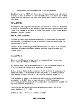  La estimación pesimista supone que todo puede salir mal.
Establecer una red PERT en donde se emplean círculos para representar
eventos, el inicio o término de una actividad, tareas y en donde las flechas
representan la interacción de estos tres, generando caminos dentro de la
misma red.
RUTA CRÍTICA
Es el camino mas largo a través de la red en términos de tiempo. Se determina
al sumar el tiempo que se requiere para cada secuencia de actividades. Las
otras rutas reciben el nombre de rutas sub-críticas y estas rutas poseen
avances y tiempos muertos.
ARBOLES DE DECISION
Consiste en construir un árbol que corresponda a una situación de decisiones
secuenciales. El árbol se construye de izquierda a derecha, identificando los
correspondiente nodos.
Después de que se construye el árbol de decisiones, se anotan en el diagrama
de valores de probabilidad de los eventos aleatorios y los actividades que
pueden ocurrir.
TALLER No. 8
Ejemplo: a un fabricante se le presentó una proposición para un producto
nuevo y debe decidir desarrollarla o no.
El costo del desarrollo del proyecto es de $200'; y la probabilidad de éxito es
0,70. Si el desarrollo no tiene éxito, se termina el proyecto.
Si tiene éxito, el fabricante debe entonces decidir si el nivel de producción ha
de ser alto o bajo. Si la demanda es alta, el aumento en la utilidad, dado un
nivel elevado de producción, es de 700', dado un nivel bajo, es de 150'.
Si la demanda es baja el incremento en la utilidad dado un nivel elevado de
producción, es de 100', dado un nivel bajo, es de $150'. Todos estos
incrementos en utilidades son cifras brutas (es decir antes de restar los 200' del
costo de desarrollo del proyecto).
Se estima que la probabilidad de una demanda elevada es P = 0,40 y la
demanda baja es de P = 0,60.
Elabore el árbol de decisiones para esta situación.
BIBLIOGRAFIA
 