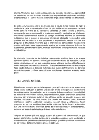 alumno. Un alumno que recibe contestación a su consulta, no sólo tiene oportunidad
de superar sus errores, sino que, además, esta respuesta le va a animar en su trabajo
al constatar que el Tutor de manera personal se dirige a él atendiendo sus dificultades.



En esta comunicación postal o electrónica, sea a través de los trabajos de rigor, o
mediante la carta o mensaje electrónico, el tutor cuida en sus respuestas, tanto el
fondo como la forma de su valoración, utilizando un estilo sencillo y amistoso,
demostrando que se comprendió el problema o cuestión planteados por el alumno,
invitándole a considerar sus aciertos y a corregir sus errores mediante las pertinentes
indicaciones que le ayuden a seleccionar el material adecuado y a descubrir otras
posibles vías de solución a sus problemas y respondiendo siempre a todas sus
preguntas o dificultades. Conviene que el tutor inicie su comunicación resaltando lo
positivo del trabajo, para posteriormente analizar los errores orientando la forma de
subsanarlos, para finalizar la carta, mensaje o comentario con algunas frases positivas
y motivadoras.



La adecuada corrección de los trabajos y comentarios positivos tanto a los errores
cometidos como a los aciertos, constituyen una enorme fuente de motivación. En los
casos e instituciones en los que es posible, puede utilizarse también el telefax como
medio de soporte para este tipo de tutoría. El sorprendente desarrollo de la tecnología
hace posible la tutoría a distancia multimedia que supera definitivamente las barreras
espacio temporales y ofrece extraordinarias posibilidades didácticas a corto y medio
plazo.



  4.3.5. La Tutoría Telefónica.


El teléfono es un medio, propio de la segunda generación de la educación abierta, muy
eficaz en una institución al permitir una relación directa e interpersonal con la misma
inmediatez que se da en el aula y sin la presencia de los compañeros. La posibilidad
de atenuar la sensación de soledad, resolver las dudas, recibir orientación, conectarse
oralmente con el profesor, evitar el viaje al lejano centro de atención o apoyo, son
ventajas indudables de este medio que puede ser utilizado para: transmitir
información, resolver problemas puntuales, generar ideas y reflexiones, hacer
preguntas en los dos sentidos e intercambiar opiniones. Se ha llegado a demostrar
que una adecuada tutoría telefónica, dentro de un clásico curso por correspondencia,
aumenta las tasas de satisfacción y de logro en los estudiantes.


Téngase en cuenta que este apoyo supera, en cuanto a la comunicación, al que
pueden aportar otros medios, también de la segunda generación, como son la radio y
la televisión que, generalmente emiten programas ya grabados por lo que no disponen
de las ventajas de la comunicación plena, de doble vía.
 