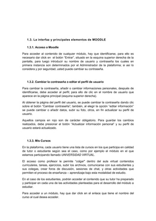 1.3. La interfaz y principales elementos de MOODLE

   1.3.1. Acceso a Moodle

Para acceder al contenido de cualquier módulo, hay que identificarse, para ello es
necesario dar click en el botón “Entrar”, situado en la esquina superior derecha de la
pantalla, para luego introducir su nombre de usuario y contraseña los cuales en
primera instancia son determinados por el Administrador de la plataforma; si así lo
considera y por seguridad, usted puede cambiar su contraseña.



   1.3.2. Cambiar la contraseña o editar el perfil de usuario

Para cambiar la contraseña, añadir o cambiar informaciones personales, después de
identificarse, debe acceder al perfil; para ello de clic en el nombre de usuario que
aparece en la página principal (esquina superior derecha).

Al obtener la página del perfil del usuario, se puede cambiar la contraseña dando clic
sobre el botón “Cambiar contraseña”; también, al elegir la opción “editar información”
se puede cambiar o añadir datos, subir su foto, otros, en fin actualizar su perfil de
usuario.

Aquellos campos en rojo son de carácter obligatorio. Para guardar los cambios
realizados, debe presionar el botón “Actualizar información personal” y su perfil de
usuario estará actualizado.



   1.3.3. Mis Cursos

En la plataforma, cada usuario tiene una lista de cursos en los que participa en calidad
de tutor o estudiante según sea el caso, como por ejemplo el módulo en el que
estamos participando llamado UNIVERSIDAD VIRTUAL.

El acceso como profesor le permite “colgar" dentro del aula virtual contenidos
curriculares, tareas, ejercicios, subir los archivos, comunicarse con sus estudiantes y
sus colegas, crear foros de discusión, sesiones de chat, y otras actividades que
permiten el proceso de enseñanza – aprendizaje bajo esta modalidad de estudio.

En el caso de los estudiantes, podrán acceder al contenido que su tutor ha preparado
y participar en cada una de las actividades planteadas para el desarrollo del módulo a
estudiar.

Para acceder a un módulo, hay que dar click en el enlace que tiene el nombre del
curso al cual desea acceder.
 