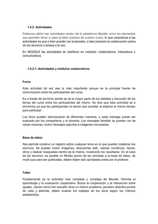 1.4.2. Actividades

Podemos definir las actividades dentro de la plataforma Moodle como los elementos
que permiten llevar a cabo la labor práctica de nuestro curso, lo que caracteriza a las
actividades es que o bien pueden ser evaluadas, o bien precisan la colaboración activa
de los alumnos o ambas a la vez.

En MOODLE las actividades se clasifican en módulos: colaborativos, interactivos y
comunicativos



   1.4.2.1. Actividades y módulos colaborativos



Foros

Esta actividad tal vez sea la más importante porque es la principal fuente de
comunicación entre los participantes del curso.

Es a través de los foros donde se da la mayor parte de los debates y discusión de los
temas del curso entre los participantes del mismo. Se dice que esta actividad es a
sincrónica ya que los participantes no tienen que acceder al sistema al mismo tiempo
para participar.

Los foros pueden estructurarse de diferentes maneras, y cada mensaje puede ser
evaluado por los compañeros y el docente. Los mensajes también se pueden ver de
varias maneras, incluir mensajes adjuntos e imágenes incrustadas.



Base de datos

Nos permite construir un registro sobre cualquier tema en el que pueden colaborar los
alumnos. Se pueden incluir imágenes, direcciones web, valores numéricos, textos,
otros y realizar búsquedas dentro de la misma, mostrando los resultados. En el caso
de los alumnos, es posible un filtrado previo de las entradas a la base de datos, de
modo que para ser publicadas, deben haber sido aprobadas antes por el profesor.



Taller

Posiblemente es la actividad más completa y compleja de Moodle. Permite el
aprendizaje y la evaluación cooperativa. Busca la cooperación y la interacción entre
iguales, viendo cómo han resuelto otros un mismo problema, perciben distintos puntos
de vista y además, deben evaluar los trabajos de los otros según los criterios
establecidos.
 