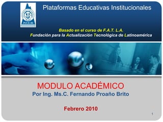 1 Plataformas Educativas Institucionales Basado en el curso de F.A.T. L.A.Fundación para la Actualización Tecnológica deLatinoamérica MODULO ACADÉMICO Por Ing. Ms.C. Fernando Proaño Brito Febrero 2010 