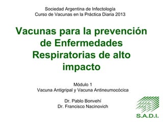 Vacunas para la prevención
de Enfermedades
Respiratorias de alto
impacto
Módulo 1
Vacuna Antigripal y Vacuna Antineumocócica
Dr. Pablo Bonvehí
Dr. Francisco Nacinovich
Sociedad Argentina de Infectología
Curso de Vacunas en la Práctica Diaria 2013
 