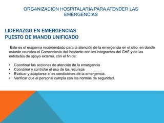 LIDERAZGO EN EMERGENCIAS
PUESTO DE MANDO UNIFICADO
Este es el esquema recomendado para la atención de la emergencia en el sitio, en donde
estarán reunidos el Comandante del Incidente con los integrantes del CHE y de las
entidades de apoyo externo, con el fin de:
• Coordinar las acciones de atención de la emergencia
• Coordinar y controlar el uso de los recursos
• Evaluar y adaptarse a las condiciones de la emergencia.
• Verificar que el personal cumpla con las normas de seguridad.
ORGANIZACIÓN HOSPITALARIA PARA ATENDER LAS
EMERGENCIAS
 