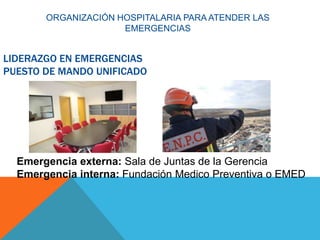 LIDERAZGO EN EMERGENCIAS
PUESTO DE MANDO UNIFICADO
Emergencia externa: Sala de Juntas de la Gerencia
Emergencia interna: Fundación Medico Preventiva o EMED
ORGANIZACIÓN HOSPITALARIA PARA ATENDER LAS
EMERGENCIAS
 