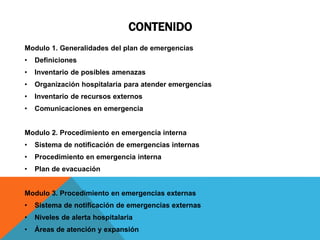 CONTENIDO
Modulo 1. Generalidades del plan de emergencias
• Definiciones
• Inventario de posibles amenazas
• Organización hospitalaria para atender emergencias
• Inventario de recursos externos
• Comunicaciones en emergencia
Modulo 2. Procedimiento en emergencia interna
• Sistema de notificación de emergencias internas
• Procedimiento en emergencia interna
• Plan de evacuación
Modulo 3. Procedimiento en emergencias externas
• Sistema de notificación de emergencias externas
• Niveles de alerta hospitalaria
• Áreas de atención y expansión
 