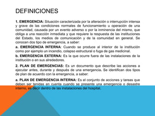 DEFINICIONES
1. EMERGENCIA: Situación caracterizada por la alteración o interrupción intensa
y grave de las condiciones normales de funcionamiento u operación de una
comunidad, causada por un evento adverso o por la inminencia del mismo, que
obliga a una reacción inmediata y que requiere la respuesta de las instituciones
del Estado, los medios de comunicación y de la comunidad en general. Se
conocen dos tipo de emergencia, a saber:
a. EMERGENCIA INTERNA: Cuando se produce al interior de la institución
como por ejemplo un incendio, colapso estructural o fuga de gas medicinal.
b. EMERGENCIA EXTERNA: Es la que ocurre fuera de las instalaciones de la
institución o en sus alrededores.
2. PLAN DE EMERGENCIAS: Es un documento que describe las acciones a
ejecutar antes, durante y después de una emergencia. Se identifican dos tipos
de plan de acuerdo con la emergencia, a saber:
a. PLAN DE EMERGENCIA INTERNA: Es el conjunto de acciones y tareas que
deben ser tenidas en cuenta cuando se presente una emergencia o desastre
interno, es decir dentro de las instalaciones del hospital.
 