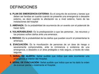DEFINICIONES
b. PLAN DE EMERGENCIA EXTERNA: Es el conjunto de acciones y tareas que
deben ser tenidas en cuenta cuando se presente una emergencia o desastre
externo, es decir cuando la afectación es a nivel externo, fuera de las
instalaciones del hospital
3. AMENAZA: Es la probabilidad de ocurrencia de un evento con el potencial de
hacer daño
4. VULNERABILIDAD: Es la predisposición a que las personas , los recursos y
los proceso sufran daños ante una amenaza.
5. RIESGO: Es la probabilidad de los daños que puedan ocurrir al presentarse la
amenaza.
6. EVACUACIÓN: Es la movilización de personas de un área de riesgo o
severamente comprometida, ante la inminencia o evidencia de una
emergencia, o desastre a un área protegida o más segura, a través de rutas
seguras.
7. SEÑAL DE ALERTA: Señal audible que indica que esta ocurriendo una
emergencia al interior del Hospital.
8. SEÑAL DE EVACUACIÓN: Señal audible que indica que se ha dado la orden
de evacuar parcial o totalmente el Hospital.
 