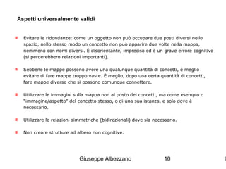 Aspetti universalmente validi
Evitare le ridondanze: come un oggetto non può occupare due posti diversi nello
spazio, nello stesso modo un concetto non può apparire due volte nella mappa,
nemmeno con nomi diversi. È disorientante, impreciso ed è un grave errore cognitivo
(si perderebbero relazioni importanti).
Sebbene le mappe possono avere una qualunque quantità di concetti, è meglio
evitare di fare mappe troppo vaste. È meglio, dopo una certa quantità di concetti,
fare mappe diverse che si possono comunque connettere.
Utilizzare le immagini sulla mappa non al posto dei concetti, ma come esempio o
“immagine/aspetto” del concetto stesso, o di una sua istanza, e solo dove è
necessario.
Utilizzare le relazioni simmetriche (bidirezionali) dove sia necessario.
Non creare strutture ad albero non cognitive.

Giuseppe Albezzano

10

I

 