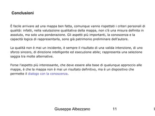 Conclusioni
È facile arrivare ad una mappa ben fatta, comunque vanno rispettati i criteri personali di
qualità: infatti, nella valutazione qualitativa della mappa, non c’è una misura definita in
assoluto, ma solo una ponderazione. Gli aspetti più importanti, la conoscenza e la
capacità logica di rappresentarla, sono già patrimonio preliminare dell’autore.
La qualità non è mai un incidente, è sempre il risultato di una valida intenzione, di uno
sforzo sincero, di direzione intelligente ed esecuzione abile; rappresenta una selezione
saggia tra molte alternative.
Forse l’aspetto più interessante, che deve essere alla base di qualunque approccio alle
mappe, è che la mappa non è mai un risultato definitivo, ma è un dispositivo che
permette il dialogo con la conoscenza.

Giuseppe Albezzano

11

I

 