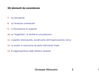 Gli elementi da considerare

7. La reticolarità
8. La chiarezza contestuale
9. L’informazione di supporto
10. La “leggibilità”, la facilità di consultazione
11. L’aspetto interessante, accattivante dell’organizzazione visiva
12. La analisi in autonomia da parte dell’utente finale
13. Il raggiungimento degli obiettivi proposti

Giuseppe Albezzano

5

I

 