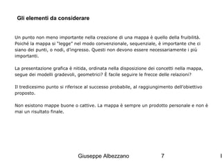Gli elementi da considerare
Un punto non meno importante nella creazione di una mappa è quello della fruibilità.
Poiché la mappa si “legge” nel modo convenzionale, sequenziale, è importante che ci
siano dei punti, o nodi, d’ingresso. Questi non devono essere necessariamente i più
importanti.
La presentazione grafica è nitida, ordinata nella disposizione dei concetti nella mappa,
segue dei modelli gradevoli, geometrici? È facile seguire le frecce delle relazioni?
Il tredicesimo punto si riferisce al successo probabile, al raggiungimento dell’obiettivo
proposto.
Non esistono mappe buone o cattive. La mappa è sempre un prodotto personale e non è
mai un risultato finale.

Giuseppe Albezzano

7

I

 