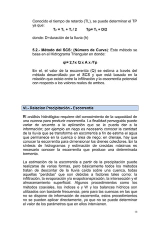 Conocido el tiempo de retardo (TL), se puede determinar el TP
ya que:
TP = TL + Tr / 2
Tp= TL + D/2
donde: D=duración de la lluvia (h)
5.2.- Método del SCS: (Número de Curva): Este método se
basa en el Hidrograma Triangular en donde:
qi= 2,1x Q x A x /Tp
En el, el valor de la escorrentía (Q) se estima a través del
método desarrollado por el SCS y que está basado en la
relación que existe entre la infiltración y la escorrentía potencial
con respecto a los valores reales de ambos.

VI.- Relacion Precipitación - Escorrentía
El análisis hidrológico requiere del conocimiento de la capacidad de
una cuenca para producir escorrentía. La finalidad perseguida puede
variar de acuerdo a la aplicación que se le pueda dar a la
información; por ejemplo en riego es necesario conocer la cantidad
de la lluvia que se transforma en escorrentía a fin de estima el agua
que permanece en la cuenca o área de riego; en drenaje, hay que
conocer la escorrentía para dimensionar los drenes colectores. En la
síntesis de hidrogramas y estimación de crecidas máximas es
necesario conocer la escorrentía que produce una determinada
tormenta.
La estimación de la escorrentía a partir de la precipitación puede
realizarse de varias formas, pero básicamente todos los métodos
tratan de descontar de la lluvia caída sobre una cuenca, todas
aquellas “perdidas” que son debidas a factores tales como: la
infiltración, la evaporación y/o evapotranspiración, la intersección y el
almacenamiento superficial. Algunos procedimientos como los
métodos coaxiales, los índices φ y W y los balances hídricos son
utilizados con bastante frecuencia, pero para las cuencas en las que
no se dispone de información de escorrentía, estos procedimientos
no se pueden aplicar directamente, ya que no se puede determinar
el valor de los parámetros que en ellos intervienen.
10

 