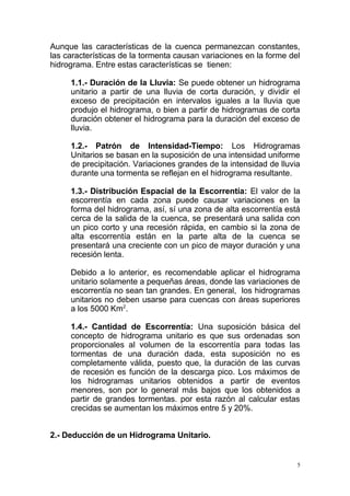 Aunque las características de la cuenca permanezcan constantes,
las características de la tormenta causan variaciones en la forme del
hidrograma. Entre estas características se tienen:
1.1.- Duración de la Lluvia: Se puede obtener un hidrograma
unitario a partir de una lluvia de corta duración, y dividir el
exceso de precipitación en intervalos iguales a la lluvia que
produjo el hidrograma, o bien a partir de hidrogramas de corta
duración obtener el hidrograma para la duración del exceso de
lluvia.
1.2.- Patrón de Intensidad-Tiempo: Los Hidrogramas
Unitarios se basan en la suposición de una intensidad uniforme
de precipitación. Variaciones grandes de la intensidad de lluvia
durante una tormenta se reflejan en el hidrograma resultante.
1.3.- Distribución Espacial de la Escorrentía: El valor de la
escorrentía en cada zona puede causar variaciones en la
forma del hidrograma, así, sí una zona de alta escorrentía está
cerca de la salida de la cuenca, se presentará una salida con
un pico corto y una recesión rápida, en cambio si la zona de
alta escorrentía están en la parte alta de la cuenca se
presentará una creciente con un pico de mayor duración y una
recesión lenta.
Debido a lo anterior, es recomendable aplicar el hidrograma
unitario solamente a pequeñas áreas, donde las variaciones de
escorrentía no sean tan grandes. En general, los hidrogramas
unitarios no deben usarse para cuencas con áreas superiores
a los 5000 Km2.
1.4.- Cantidad de Escorrentía: Una suposición básica del
concepto de hidrograma unitario es que sus ordenadas son
proporcionales al volumen de la escorrentía para todas las
tormentas de una duración dada, esta suposición no es
completamente válida, puesto que, la duración de las curvas
de recesión es función de la descarga pico. Los máximos de
los hidrogramas unitarios obtenidos a partir de eventos
menores, son por lo general más bajos que los obtenidos a
partir de grandes tormentas. por esta razón al calcular estas
crecidas se aumentan los máximos entre 5 y 20%.
2.- Deducción de un Hidrograma Unitario.

5

 