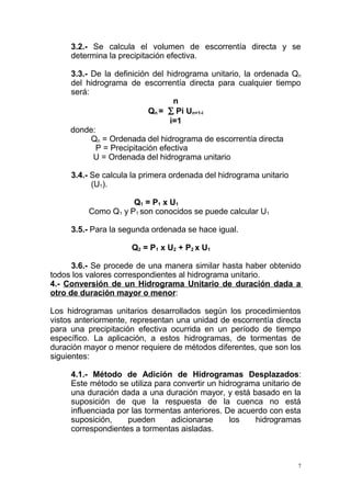 3.2.- Se calcula el volumen de escorrentía directa y se
determina la precipitación efectiva.
3.3.- De la definición del hidrograma unitario, la ordenada Qn
del hidrograma de escorrentía directa para cualquier tiempo
será:
n
Qn = ∑ Pi Un+1-i
i=1
donde:
Qn = Ordenada del hidrograma de escorrentía directa
P = Precipitación efectiva
U = Ordenada del hidrograma unitario
3.4.- Se calcula la primera ordenada del hidrograma unitario
(U1).
Q1 = P1 x U1
Como Q1 y P1 son conocidos se puede calcular U1
3.5.- Para la segunda ordenada se hace igual.
Q2 = P1 x U2 + P2 x U1
3.6.- Se procede de una manera similar hasta haber obtenido
todos los valores correspondientes al hidrograma unitario.
4.- Conversión de un Hidrograma Unitario de duración dada a
otro de duración mayor o menor:
Los hidrogramas unitarios desarrollados según los procedimientos
vistos anteriormente, representan una unidad de escorrentía directa
para una precipitación efectiva ocurrida en un período de tiempo
específico. La aplicación, a estos hidrogramas, de tormentas de
duración mayor o menor requiere de métodos diferentes, que son los
siguientes:
4.1.- Método de Adición de Hidrogramas Desplazados:
Este método se utiliza para convertir un hidrograma unitario de
una duración dada a una duración mayor, y está basado en la
suposición de que la respuesta de la cuenca no está
influenciada por las tormentas anteriores. De acuerdo con esta
suposición,
pueden
adicionarse
los
hidrogramas
correspondientes a tormentas aisladas.

7

 