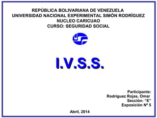 REPÚBLICA BOLIVARIANA DE VENEZUELA
UNIVERSIDAD NACIONAL EXPERIMENTAL SIMÓN RODRÍGUEZ
NUCLEO CARICUAO
CURSO: SEGURIDAD SOCIAL
Participante:
Rodríguez Rojas, Omar
Sección: “E”
Exposición Nº 5
Abril, 2014
I.V.S.S.I.V.S.S.
 