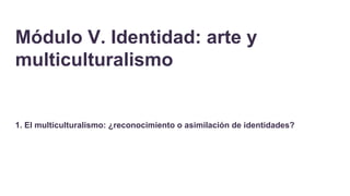 Módulo V. Identidad: arte y
multiculturalismo
1. El multiculturalismo: ¿reconocimiento o asimilación de identidades?
 