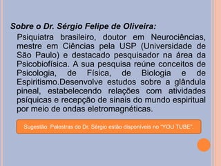 Sobre o Dr. Sérgio Felipe de Oliveira:
Psiquiatra brasileiro, doutor em Neurociências,
mestre em Ciências pela USP (Universidade de
São Paulo) e destacado pesquisador na área da
Psicobiofísica. A sua pesquisa reúne conceitos de
Psicologia, de Física, de Biologia e de
Espiritismo.Desenvolve estudos sobre a glândula
pineal, estabelecendo relações com atividades
psíquicas e recepção de sinais do mundo espiritual
por meio de ondas eletromagnéticas.
Sugestão: Palestras do Dr. Sérgio estão disponíveis no “YOU TUBE”.
 