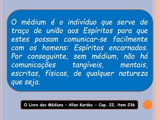 O médium é o indivíduo que serve de
traço de união aos Espíritos para que
estes possam comunicar-se facilmente
com os homens: Espíritos encarnados.
Por conseguinte, sem médium, não há
comunicações tangíveis, mentais,
escritas, físicas, de qualquer natureza
que seja.
O Livro dos Médiuns – Allan Kardec - Cap. 22, item 236
 