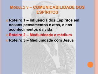 MÓDULO V – COMUNICABILIDADE DOS
ESPÍRITOS
 Roteiro 1 – Influência dos Espíritos em
nossos pensamentos e atos, e nos
acontecimentos da vida
 Roteiro 2 – Mediunidade e médium
 Roteiro 3 – Mediunidade com Jesus
 