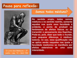 Pausa para reflexão:
Somos todos médiuns?
No sentido amplo, todos somos
médiuns e no sentido restrito, somente
aqueles nos quais essa faculdade é
evidente, a ponto de produzir os
fenômenos de efeitos físicos ou de
transmitir o pensamento dos Espíritos.
Pode-se, pois, dizer que todo o mundo,
com pequena diferença, é médium;
todavia, no uso, essa qualificação não
se aplica senão naqueles nos quais a
faculdade mediúnica se manifesta por
efeitos ostensivos de uma certa
intensidade.
O Livro dos Médiuns – 2ª
parte – cap. 14 – item 159
 