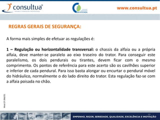 Mod.CF.066/01
10
REGRAS GERAIS DE SEGURANÇA:
A forma mais simples de efetuar as regulações é:
1 – Regulação ou horizontalidade transversal: o chassis da alfaia ou a própria
alfaia, deve manter-se paralelo ao eixo traseiro do trator. Para conseguir este
paralelismo, os dois pendurais ou tirantes, devem ficar com o mesmo
comprimento. Os pontos de referência para este acerto são os cavilhões superior
e inferior de cada pendural. Para isso basta alongar ou encurtar o pendural móvel
do hidráulico, normalmente o do lado direito do trator. Esta regulação faz-se com
a alfaia poisada no chão.
 
