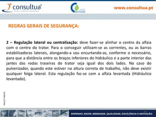 Mod.CF.066/01
11
REGRAS GERAIS DE SEGURANÇA:
2 – Regulação lateral ou centralização: deve fazer-se alinhar o centro da alfaia
com o centro do trator. Para o conseguir utilizam-se as correntes, ou as barras
estabilizadoras laterais, alongando-a sou encurtando-as, conforme o necessário,
para que a distância entre os braços inferiores do hidráulico e a parte interior das
jantes das rodas traseiras do trator seja igual dos dois lados. No caso do
pulverizador, quando este estiver na altura correta de trabalho, não deve existir
qualquer folga lateral. Esta regulação faz-se com a alfaia levantada (Hidráulico
levantado).
 