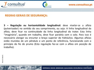 Mod.CF.066/01
12
REGRAS GERAIS DE SEGURANÇA:
3 – Regulação ou horizontalidade longitudinal: deve nivelar-se a alfaia
(pulverizador) no sentido do seu comprimento, ou seja: A linha longitudinal da
alfaia, deve ficar na continuidade da linha longitudinal do trator. Esta linha
“imaginária”, quando em trabalho, deve ficar paralela com o solo. Para isso é
necessário alongar ou encurtar o braço superior do hidráulico. Algumas alfaias
estão munidas de um pêndulo e um ponto de referência, funcionando com o
princípio do fio de prumo (Esta regulação faz-se com a alfaia em posição de
trabalho).
 