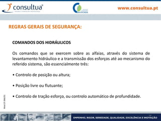 Mod.CF.066/01
14
REGRAS GERAIS DE SEGURANÇA:
COMANDOS DOS HIDRÁULICOS
Os comandos que se exercem sobre as alfaias, através do sistema de
levantamento hidráulico e a transmissão dos esforços até ao mecanismo do
referido sistema, são essencialmente três:
• Controlo de posição ou altura;
• Posição livre ou flutuante;
• Controlo de tração esforço, ou controlo automático de profundidade.
 
