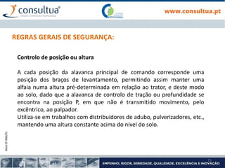 Mod.CF.066/01
15
REGRAS GERAIS DE SEGURANÇA:
Controlo de posição ou altura
A cada posição da alavanca principal de comando corresponde uma
posição dos braços de levantamento, permitindo assim manter uma
alfaia numa altura pré-determinada em relação ao trator, e deste modo
ao solo, dado que a alavanca de controlo de tração ou profundidade se
encontra na posição P, em que não é transmitido movimento, pelo
excêntrico, ao palpador.
Utiliza-se em trabalhos com distribuidores de adubo, pulverizadores, etc.,
mantendo uma altura constante acima do nível do solo.
 