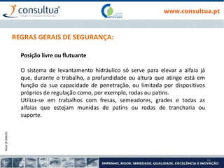 Mod.CF.066/01
16
REGRAS GERAIS DE SEGURANÇA:
Posição livre ou flutuante
O sistema de levantamento hidráulico só serve para elevar a alfaia já
que, durante o trabalho, a profundidade ou altura que atinge está em
função da sua capacidade de penetração, ou limitada por dispositivos
próprios de regulação como, por exemplo, rodas ou patins.
Utiliza-se em trabalhos com fresas, semeadores, grades e todas as
alfaias que estejam munidas de patins ou rodas de trancharia ou
suporte.
 