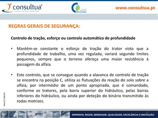 Mod.CF.066/01
17
REGRAS GERAIS DE SEGURANÇA:
Controlo de tração, esforço ou controlo automático de profundidade
• Mantém-se constante o esforço de tração do trator visto que a
profundidade de trabalho, uma vez regulada, variará segundo limites
pequenos, sempre que o terreno ofereça uma maior resistência à
passagem da alfaia.
• Este controlo, que se consegue quando a alavanca de controlo de tração
se encontra na posição C, utiliza as flutuações da reação do solo sobre a
alfaia, por intermédio de um ponto apropriado, que é comandado,
conforme os tratores, pela barra superior do hidráulico, pelas barras
inferiores do hidráulico, ou ainda por deteção do binário transmitido às
rodas motrizes.
 