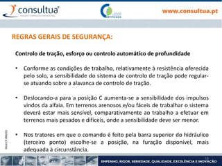 Mod.CF.066/01
18
REGRAS GERAIS DE SEGURANÇA:
Controlo de tração, esforço ou controlo automático de profundidade
• Conforme as condições de trabalho, relativamente à resistência oferecida
pelo solo, a sensibilidade do sistema de controlo de tração pode regular-
se atuando sobre a alavanca de controlo de tração.
• Deslocando-a para a posição C aumenta-se a sensibilidade dos impulsos
vindos da alfaia. Em terrenos arenosos e/ou fáceis de trabalhar o sistema
deverá estar mais sensível, comparativamente ao trabalho a efetuar em
terrenos mais pesados e difíceis, onde a sensibilidade deve ser menor.
• Nos tratores em que o comando é feito pela barra superior do hidráulico
(terceiro ponto) escolhe-se a posição, na furação disponível, mais
adequada à circunstância.
 