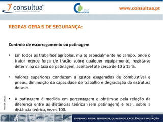 Mod.CF.066/01
20
REGRAS GERAIS DE SEGURANÇA:
Controlo de escorregamento ou patinagem
• Em todos os trabalhos agrícolas, muito especialmente no campo, onde o
trator exerce força de tração sobre qualquer equipamento, regista-se
determina da taxa de patinagem, aceitável até cerca de 10 a 15 %.
• Valores superiores conduzem a gastos exagerados de combustível e
pneus, diminuição da capacidade de trabalho e degradação da estrutura
do solo.
• A patinagem é medida em percentagem e obtém-se pela relação da
diferença entre as distâncias teórica (sem patinagem) e real, sobre a
distância teórica, vezes 100.
 
