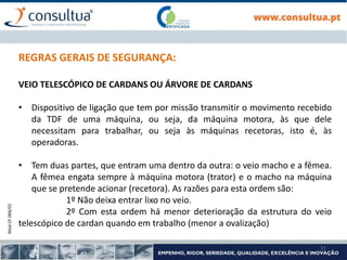Mod.CF.066/01
21
REGRAS GERAIS DE SEGURANÇA:
VEIO TELESCÓPICO DE CARDANS OU ÁRVORE DE CARDANS
• Dispositivo de ligação que tem por missão transmitir o movimento recebido
da TDF de uma máquina, ou seja, da máquina motora, às que dele
necessitam para trabalhar, ou seja às máquinas recetoras, isto é, às
operadoras.
• Tem duas partes, que entram uma dentro da outra: o veio macho e a fêmea.
A fêmea engata sempre à máquina motora (trator) e o macho na máquina
que se pretende acionar (recetora). As razões para esta ordem são:
1º Não deixa entrar lixo no veio.
2º Com esta ordem há menor deterioração da estrutura do veio
telescópico de cardan quando em trabalho (menor a ovalização)
 