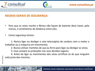 Mod.CF.066/01
27
REGRAS GERAIS DE SEGURANÇA:
• Para que os veios macho e fêmea não façam de batente deve haver, pelo
menos, 2 centímetros de distância entre eles.
• Como segurança temos:
1. Nunca ligar ou desligar o veio telescópico de cardans com o motor a
trabalhar ou a máquina em movimento;
2. Nunca utilizar martelos de aço ou ferro para ligar ou desligar os veios;
3. Usar sempre as proteções nos seus devidos lugares;
4. Antes de ligar os movimentos dos veios certificar-se de que ninguém
está junto dos mesmos.
 