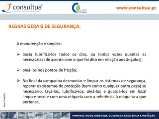 Mod.CF.066/01
28
REGRAS GERAIS DE SEGURANÇA:
A manutenção é simples:
 basta lubrificá-los todos os dias, ou tantas vezes quantas as
necessárias (de acordo com o que foi dito em relação aos ângulos);
 oleá-los nos pontos de fricção;
 No final da campanha desmontar e limpar os sistemas de segurança,
reparar os sistemas de proteção (bem como qualquer outra peça) se
necessário, lavá-los, lubrificá-los, oleá-los e guardá-los em local
limpo e seco e com uma etiqueta com a referência à máquina a que
pertence.
 
