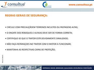 Mod.CF.066/01
3
REGRAS GERAIS DE SEGURANÇA:
• CIRCULE COM PRECAUÇÃOEM TERRENOS INCULTOS OU PASTAGENS ALTAS;
• O ENGATE DOS REBOQUES E ALFAIAS DEVE SER DE FORMA CORRETA;
• CERTIFIQUE-SE QUE O TRATOR ESTÁ DEVIDAMENTE SINALIZADO;
• NÃO FAÇA REPARAÇOES NO TRATOR COM O MOTOR A FUNCIONAR;
• MANTENHA AS RESPECTIVAS CAPAS DE PROTEÇÃO;
 