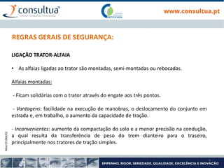 Mod.CF.066/01
5
REGRAS GERAIS DE SEGURANÇA:
LIGAÇÃO TRATOR-ALFAIA
• As alfaias ligadas ao trator são montadas, semi-montadas ou rebocadas.
Alfaias montadas:
- Ficam solidárias com o trator através do engate aos três pontos.
- Vantagens: facilidade na execução de manobras, o deslocamento do conjunto em
estrada e, em trabalho, o aumento da capacidade de tração.
- Inconvenientes: aumento da compactação do solo e a menor precisão na condução,
a qual resulta da transferência de peso do trem dianteiro para o traseiro,
principalmente nos tratores de tração simples.
 