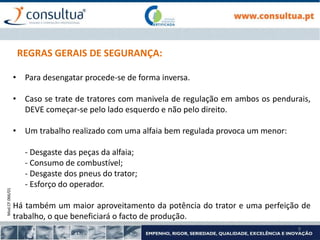 Mod.CF.066/01
9
REGRAS GERAIS DE SEGURANÇA:
• Para desengatar procede-se de forma inversa.
• Caso se trate de tratores com manivela de regulação em ambos os pendurais,
DEVE começar-se pelo lado esquerdo e não pelo direito.
• Um trabalho realizado com uma alfaia bem regulada provoca um menor:
- Desgaste das peças da alfaia;
- Consumo de combustível;
- Desgaste dos pneus do trator;
- Esforço do operador.
Há também um maior aproveitamento da potência do trator e uma perfeição de
trabalho, o que beneficiará o facto de produção.
 