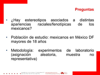 Preguntas 
•¿Hay estereotipos asociados a distintas apariencias raciales/fenotípicas de los mexicanos? 
•Población de estudio: mexicanos en México DF mayores de 18 años 
•Metodología: experimentos de laboratorio (asignación aleatoria, muestra no representativa) 
 