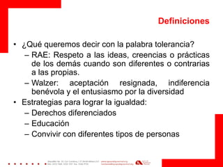 Definiciones 
•¿Qué queremos decir con la palabra tolerancia? 
–RAE: Respeto a las ideas, creencias o prácticas de los demás cuando son diferentes o contrarias a las propias. 
–Walzer: aceptación resignada, indiferencia benévola y el entusiasmo por la diversidad 
•Estrategias para lograr la igualdad: 
–Derechos diferenciados 
–Educación 
–Convivir con diferentes tipos de personas 
 
